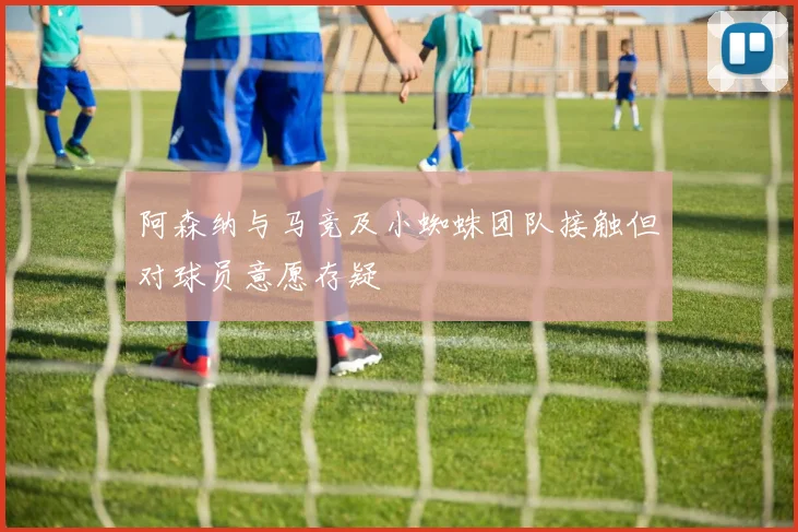 阿森纳与马竞及小蜘蛛团队接触但对球员意愿存疑
