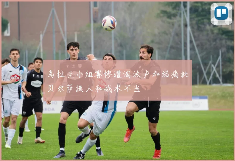 乌拉圭小组赛惨遭淘汰卢加诺痛批贝尔萨换人和战术不当