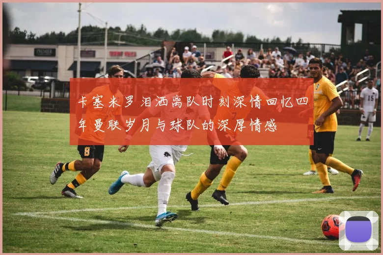 卡塞米罗泪洒离队时刻深情回忆四年曼联岁月与球队的深厚情感