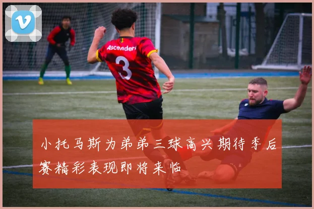 小托马斯为弟弟三球高兴期待季后赛精彩表现即将来临