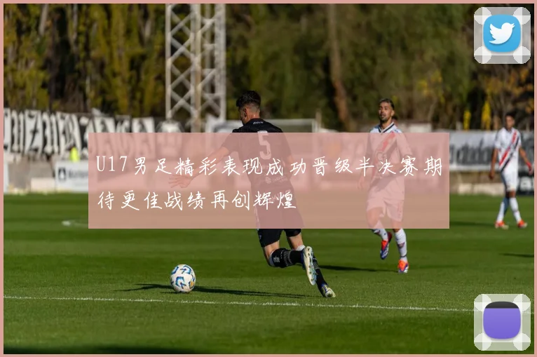 U17男足精彩表现成功晋级半决赛期待更佳战绩再创辉煌