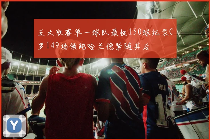 五大联赛单一球队最快150球纪录C罗149场领跑哈兰德紧随其后