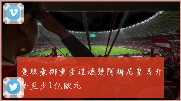 曼联豪掷重金追逐楚阿梅尼皇马开价至少1亿欧元