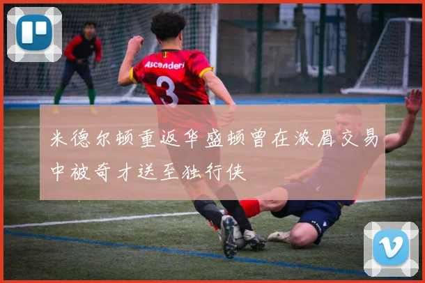 米德尔顿重返华盛顿曾在浓眉交易中被奇才送至独行侠
