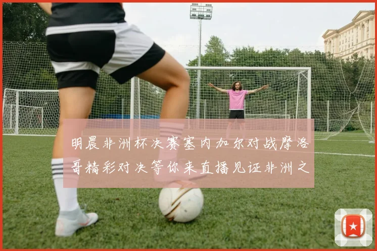 明晨非洲杯决赛塞内加尔对战摩洛哥精彩对决等你来直播见证非洲之王的诞生