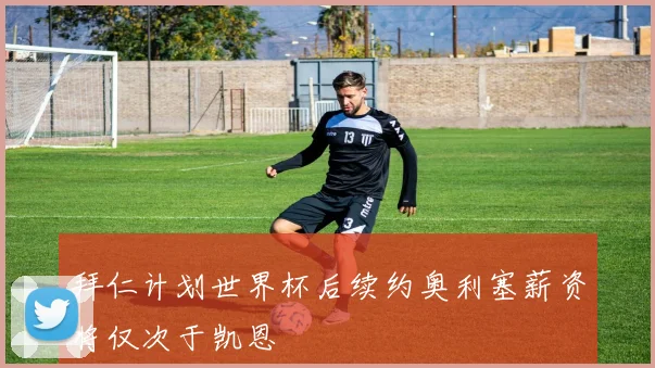 拜仁计划世界杯后续约奥利塞薪资将仅次于凯恩