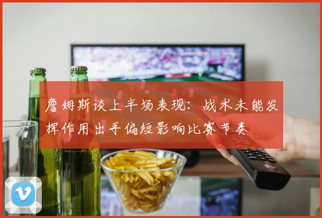 詹姆斯谈上半场表现：战术未能发挥作用出手偏短影响比赛节奏