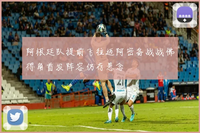 阿根廷队提前飞往迈阿密备战战佛得角首发阵容仍存悬念