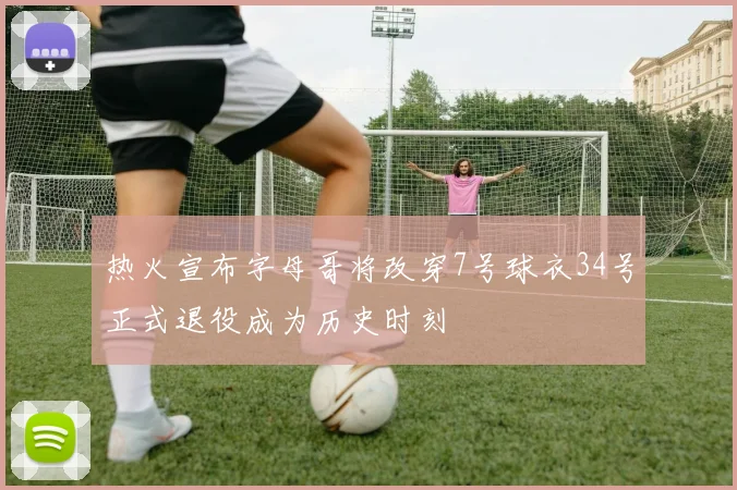 热火宣布字母哥将改穿7号球衣34号正式退役成为历史时刻