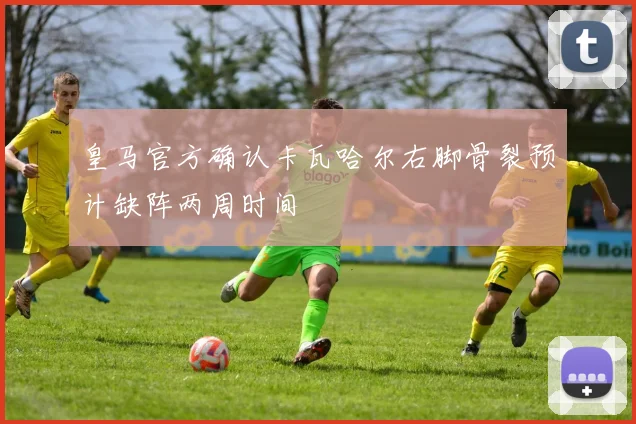皇马官方确认卡瓦哈尔右脚骨裂预计缺阵两周时间