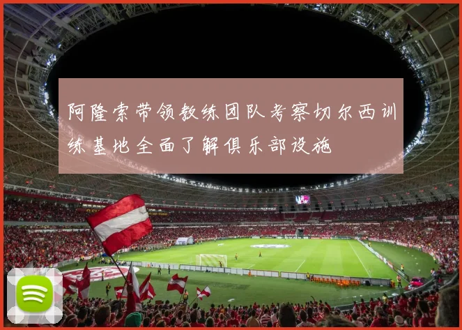 阿隆索带领教练团队考察切尔西训练基地全面了解俱乐部设施