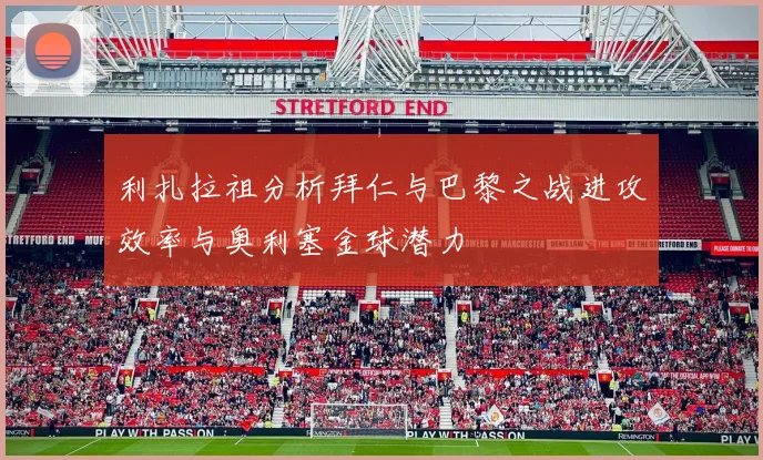 利扎拉祖分析拜仁与巴黎之战进攻效率与奥利塞金球潜力