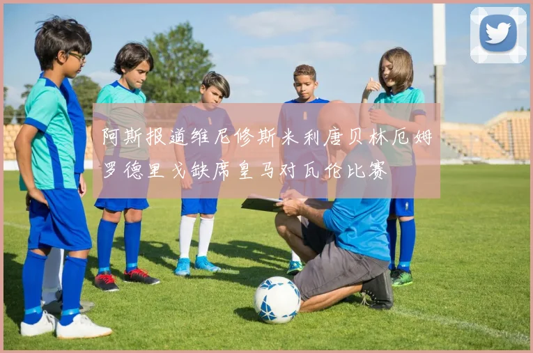 阿斯报道维尼修斯米利唐贝林厄姆罗德里戈缺席皇马对瓦伦比赛