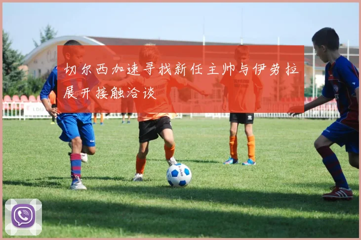 切尔西加速寻找新任主帅与伊劳拉展开接触洽谈