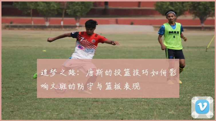 追梦之路：唐斯的投篮技巧如何影响文班的防守与篮板表现