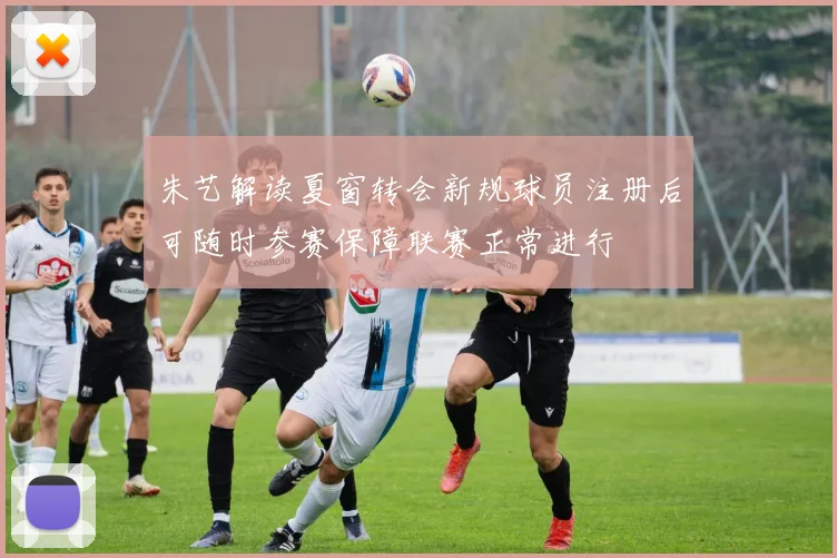 朱艺解读夏窗转会新规球员注册后可随时参赛保障联赛正常进行