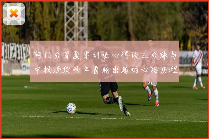 阿门分享夏季训练心得谈三分球与中投连续两年首轮出局的心路历程