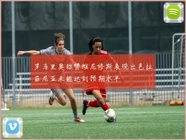 罗马里奥称赞维尼修斯表现出色拉菲尼亚未能达到预期水平