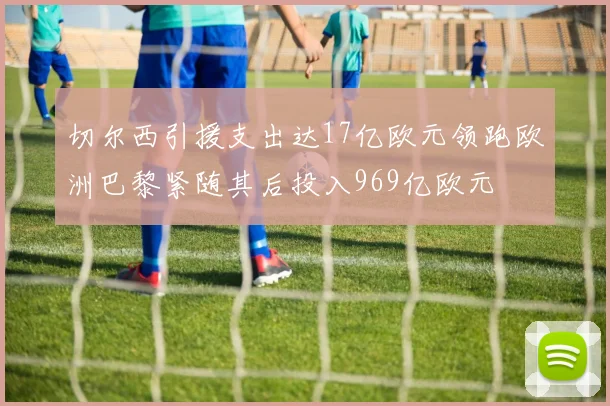 切尔西引援支出达17亿欧元领跑欧洲巴黎紧随其后投入969亿欧元