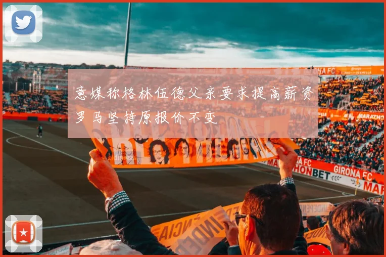 意媒称格林伍德父亲要求提高薪资罗马坚持原报价不变