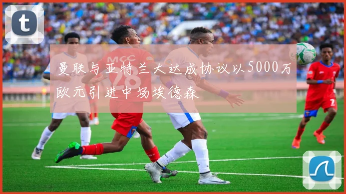 曼联与亚特兰大达成协议以5000万欧元引进中场埃德森